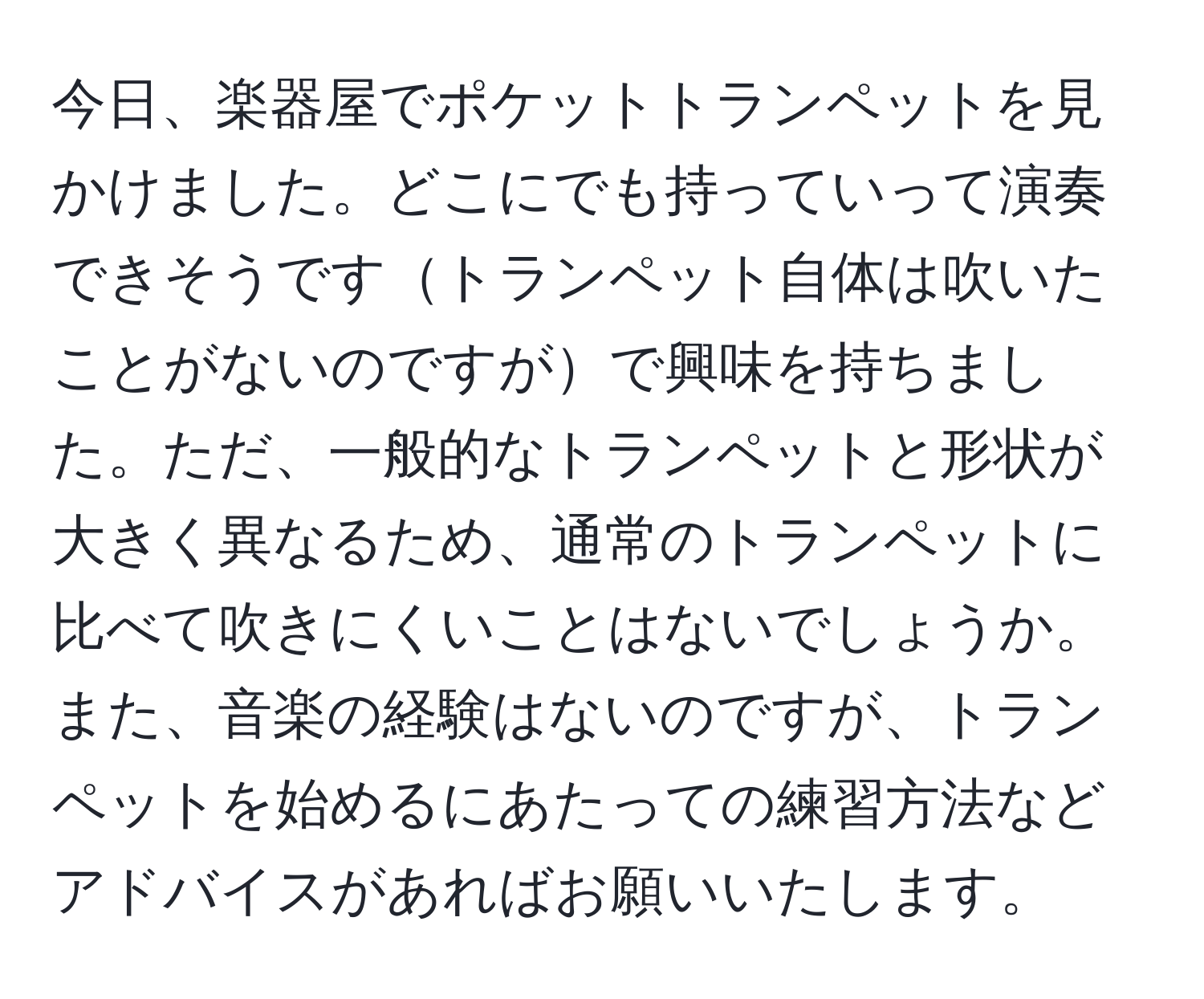 今日、楽器屋でポケットトランペットを見かけました。どこにでも持っていって演奏できそうですトランペット自体は吹いたことがないのですがで興味を持ちました。ただ、一般的なトランペットと形状が大きく異なるため、通常のトランペットに比べて吹きにくいことはないでしょうか。また、音楽の経験はないのですが、トランペットを始めるにあたっての練習方法などアドバイスがあればお願いいたします。