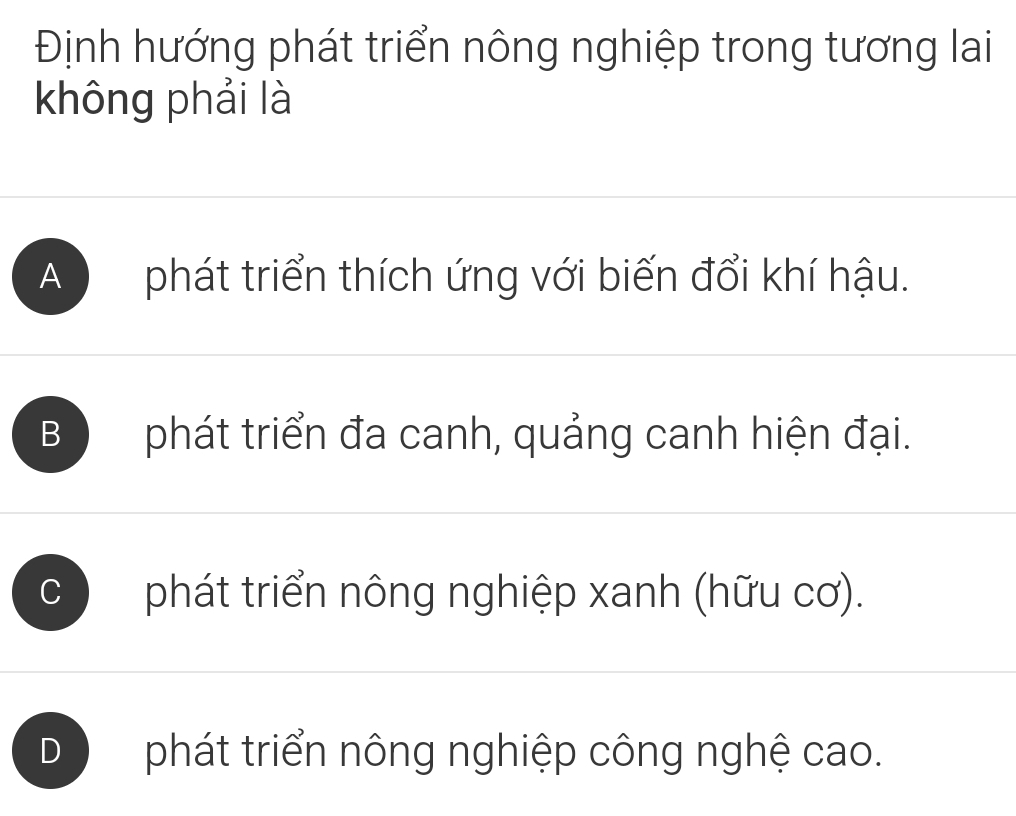 Định hướng phát triển nông nghiệp trong tương lai
không phải là
A phát triển thích ứng với biến đổi khí hậu.
B phát triển đa canh, quảng canh hiện đại.
C phát triển nông nghiệp xanh (hữu cơ).
D phát triển nông nghiệp công nghệ cao.