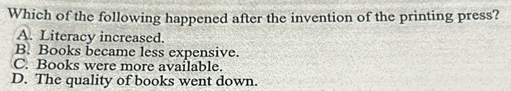 Which of the following happened after the invention of the printing press?
A. Literacy increased.
B. Books became less expensive.
C. Books were more available.
D. The quality of books went down.