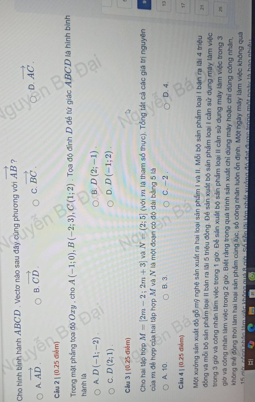 Cho hình bình hành ABCD . Vectơ nào sau đây cùng phương với vector AB ?
A. vector AD.
B. vector CD.
C. vector BC.
。 D. vector AC.
Câu 2 | (0.25 điểm)
Trong mặt phẳng tọa độ Oxy , cho A(-1;0),B(-2;3),C(1;2). Tọa độ đỉnh D để tứ giác ABCD là hình bình
hành là
B.
A. D(-1;-2). D(2;-1).
C. D(2;1). D. D(-1;2).
Câu 3 | (0.25 điểm)
Cho hai tập hợp M=[2m-2;2m+3] và N=(2;5] (với m là tham số thực). Tổng tất cả các giá trị nguyên 9
của m để hợp của hai tập hợp M và N là một đoạn có độ dài bằng 5 là
A. 10. B. 3. C. -2 . D. 4.
13
Câu 4 | (0.25 điểm)
17
Một xưởng sản xuất đồ gỗ mỹ nghệ sản xuất ra hai loại sản phẩm I và II. Mỗi bộ sản phẩm loại I bán ra lãi 4 triệu 21
đồng và mỗi bộ sản phẩm loại II bán ra lãi 5 triệu đồng. Để sản xuất bộ sản phẩm loại I cần sử dụng máy làm việc
trong 3 giờ và công nhân làm việc trong 1 giờ. Để sản xuất bộ sản phẩm loại II cần sử dụng máy làm việc trong 3 25
giờ và công nhân làm việc trong 2 giờ. Biết rằng trong quá trình sản xuất chỉ dùng máy hoặc chỉ dùng công nhân,
không thể đồng thời làm hai loại sản phẩm cùng lúc, số công nhân luôn ổn định. Một ngày máy làm việc không quá
15 giờ, công nhân làm việc không quá 8 giờ. Số tiền lãi lớn nhất xưởng đó đạt được trong một ngày là bao nhiêu