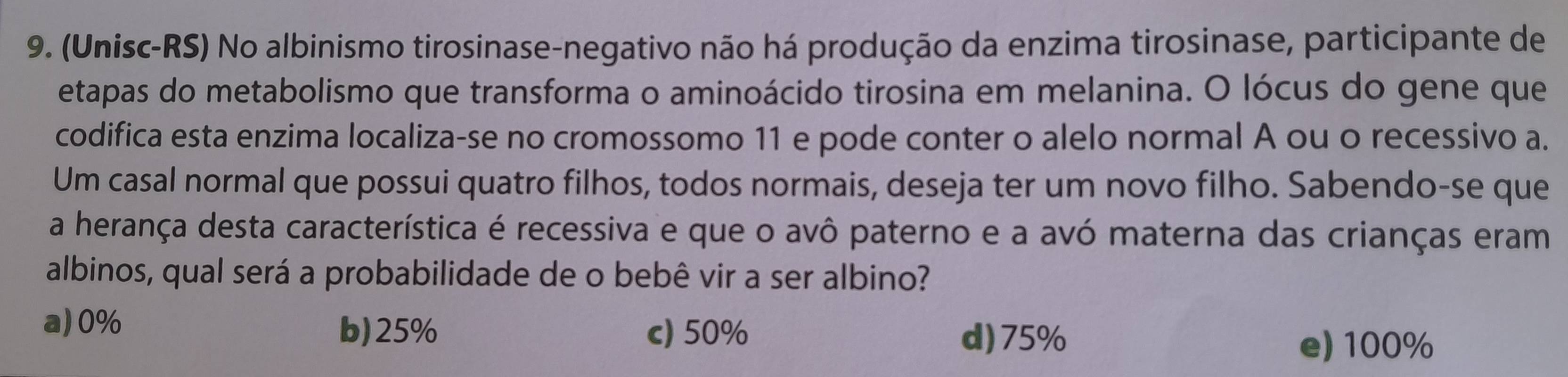 (Unisc-RS) No albinismo tirosinase-negativo não há produção da enzima tirosinase, participante de
etapas do metabolismo que transforma o aminoácido tirosina em melanina. O lócus do gene que
codifica esta enzima localiza-se no cromossomo 11 e pode conter o alelo normal A ou o recessivo a.
Um casal normal que possui quatro filhos, todos normais, deseja ter um novo filho. Sabendo-se que
a herança desta característica é recessiva e que o avô paterno e a avó materna das crianças eram
albinos, qual será a probabilidade de o bebê vir a ser albino?
a) 0%
b) 25% c) 50% d) 75%
e) 100%