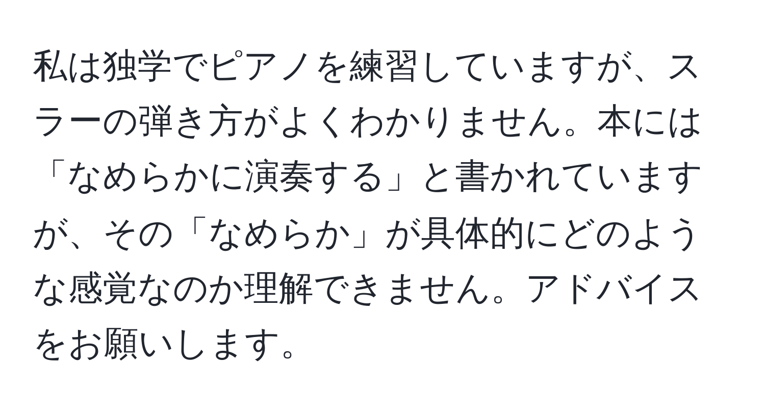 私は独学でピアノを練習していますが、スラーの弾き方がよくわかりません。本には「なめらかに演奏する」と書かれていますが、その「なめらか」が具体的にどのような感覚なのか理解できません。アドバイスをお願いします。