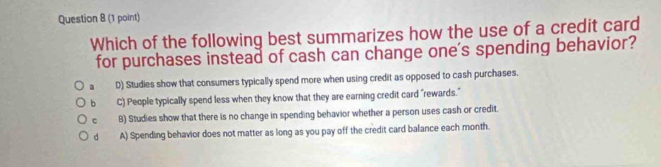 Which of the following best summarizes how the use of a credit card
for purchases instead of cash can change one's spending behavior?
a D) Studies show that consumers typically spend more when using credit as opposed to cash purchases.
b C) People typically spend less when they know that they are earning credit card “rewards."
C B) Studies show that there is no change in spending behavior whether a person uses cash or credit.
d A) Spending behavior does not matter as long as you pay off the credit card balance each month.