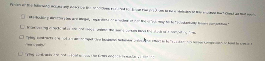 Which of the following accurately describe the conditions required for these two practices to be a violation of this antitrust law? Check all that apply.
Interlocking directorates are illegal, regardless of whether or not the effect may be to "substantially lessen competition."
Interlocking directorates are not illegal unless the same person buys the stock of a competing firm.
Tying contracts are not an anticompetitive business behavior unless the effect is to "substantially lessen competition or tend to create a
monopoly."
Tying contracts are not illegal unless the firms engage in exclusive dealing.