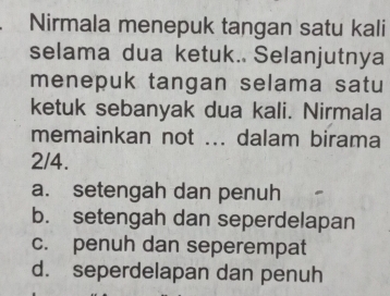 Nirmala menepuk tangan satu kali
selama dua ketuk. Selanjutnya
menepuk tangan selama satu
ketuk sebanyak dua kali. Nirmala
memainkan not ... dalam birama
2/4.
a. setengah dan penuh
b. setengah dan seperdelapan
c. penuh dan seperempat
d. seperdelapan dan penuh