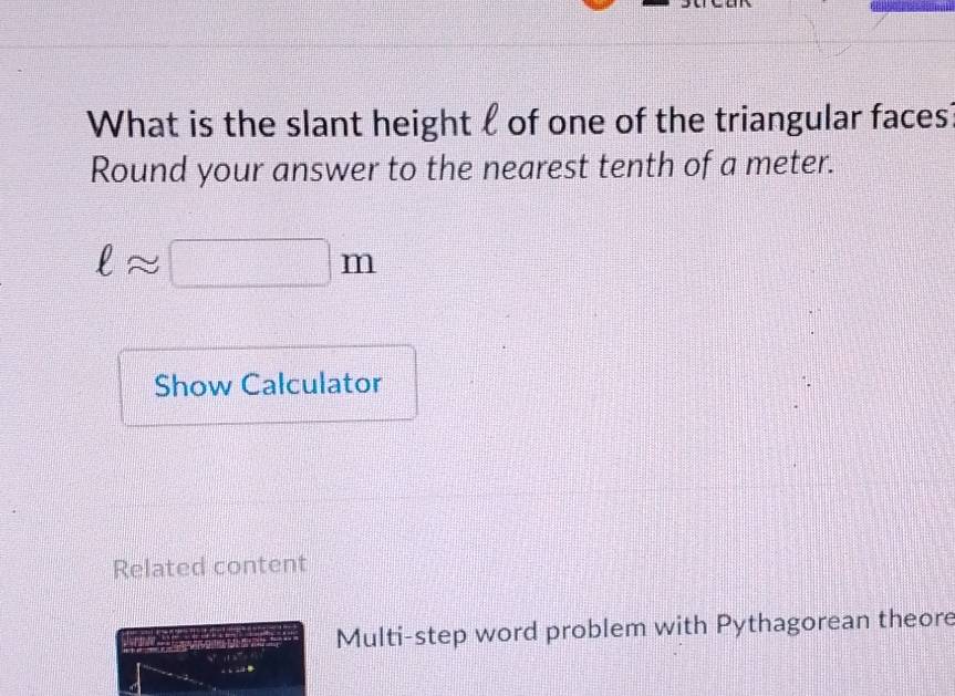 What is the slant height ℓ of one of the triangular faces 
Round your answer to the nearest tenth of a meter.
ell approx □ m
Show Calculator 
Related content 
Multi-step word problem with Pythagorean theore