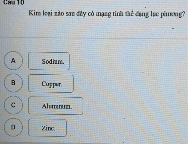 Cau 10
Kim loại nào sau đây có mạng tinh thể dạng lục phương?
A Sodium.
B Copper.
C Aluminum.
D Zinc.