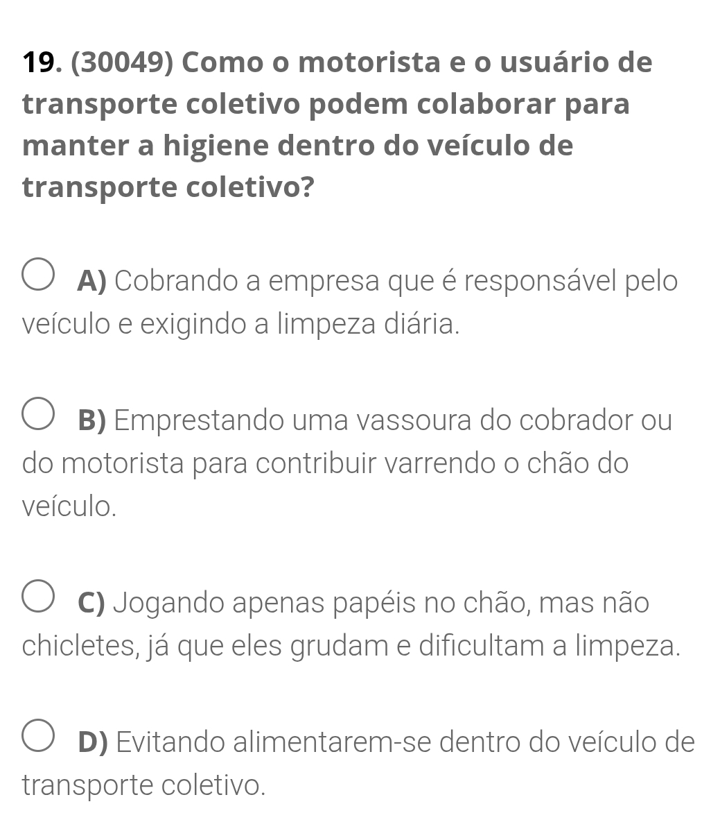 (30049) Como o motorista e o usuário de
transporte coletivo podem colaborar para
manter a higiene dentro do veículo de
transporte coletivo?
A) Cobrando a empresa que é responsável pelo
veículo e exigindo a limpeza diária.
B) Emprestando uma vassoura do cobrador ou
do motorista para contribuir varrendo o chão do
veículo.
C) Jogando apenas papéis no chão, mas não
chicletes, já que eles grudam e dificultam a limpeza.
D) Evitando alimentarem-se dentro do veículo de
transporte coletivo.