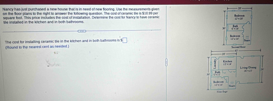 Nancy has just purchased a new house that is in need of new flooring. Use the measurements given
- 20
on the floor plans to the right to answer the following question. The cost of ceramic tile is $10.99 per Bedroom
square foot. This price includes the cost of installation. Determine the cost for Nancy to have ceramic
12°* 20°
tile installed in the kitchen and in both bathrooms.
Bath
30' 6* 14
Bedroom
The cost for installing ceramic tile in the kitchen and in both bathrooms is $ □ .
12* 14
Stairs
(Round to the nearest cent as needed.)