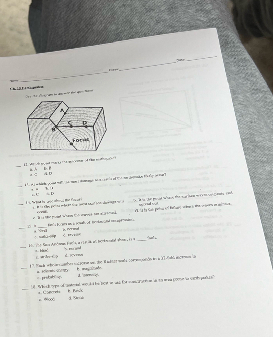 Date
_
Class
_
Name
_
Ch. 19 Earthquakes
Use the diagram to answer the questions.
_
12. Which point marks the epicenter of the earthquake?
a. A b. B
c. C d. D
_
13. At which point will the most damage as a result of the earthquake likely occur?
a. A b. B
c. C d. D
_
14. What is trae about the focus? b. It is the point where the surface waves originate and
spread out.
a. It is the point where the most surface damage will
c. It is the point where the waves are attracted. d. It is the point of failure where the waves originate.
occur .
_15. A_
fault forms as a result of horizontal compression.
a. blind b. normal
c. strike-slip d. reverse
_
16. The San Andreas Fault, a result of horizontal shear, is a _fault
a. blind b. normal
c. strike-slip d. reverse
_
17. Each whole-number increase on the Richter scale corresponds to a 32 -fold increase in
a. seismic energy. b. magnitude.
c. probability. d. intensity.
_
18. Which type of material would be best to use for construction in an area prone to earthquakes?
a. Concrete b. Brick
c. Wood d. Stone