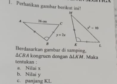 Perhatikan gambar berikut ini!
K
Berdasarkan gambar di samping,
△ CBA kongruen dengan △ LKM. Maka
tentukan :
a. Nilai x
b. Nilai y
c. panjang KL