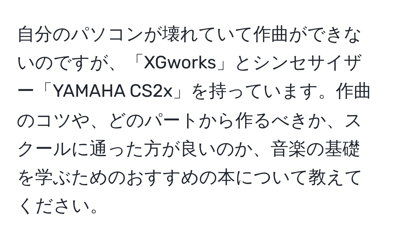 自分のパソコンが壊れていて作曲ができないのですが、「XGworks」とシンセサイザー「YAMAHA CS2x」を持っています。作曲のコツや、どのパートから作るべきか、スクールに通った方が良いのか、音楽の基礎を学ぶためのおすすめの本について教えてください。