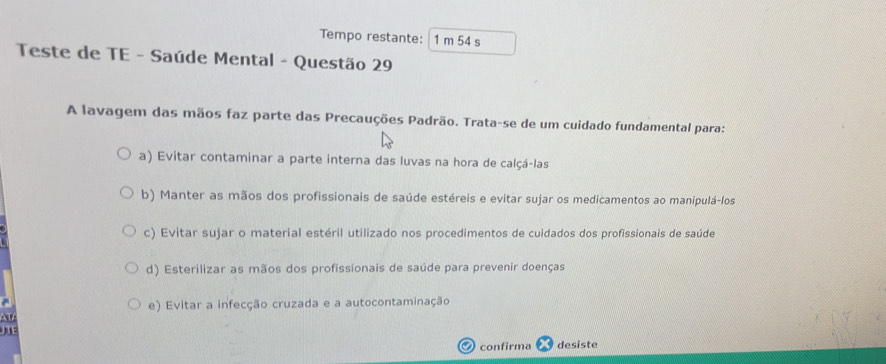 Tempo restante: 1 m 54 s
Teste de TE - Saúde Mental - Questão 29
A lavagem das mãos faz parte das Precauções Padrão. Trata-se de um cuidado fundamental para:
a) Evitar contaminar a parte interna das luvas na hora de calçá-las
b) Manter as mãos dos profissionais de saúde estéreis e evitar sujar os medicamentos ao manipulá-los
c) Evitar sujar o material estéril utilizado nos procedimentos de cuidados dos profissionais de saúde
d) Esterilizar as mãos dos profissionais de saúde para prevenir doenças
e) Evitar a infecção cruzada e a autocontaminação
AV
J
O confirma desiste