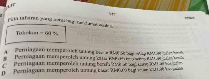 LIT
137
3756/
Pilih tafsiran yang betul bagi maklumat berikut
Tokokan =60%
A Perniagaan memperoleh untung bersih RM0.60 bagi setiap RM1.00 jualan bersih
B Perniagaan memperoleh untung kasar RM0.60 bagi setiap RM1.00 jualan bersih
C Perniagaan memperoleh untung bersih RM0.60 bagi setiáp RM1.00 kos jualan
p Perniagaan memperoleh untung kasar RM0.60 bagi setiap RM1.00 kos jualan