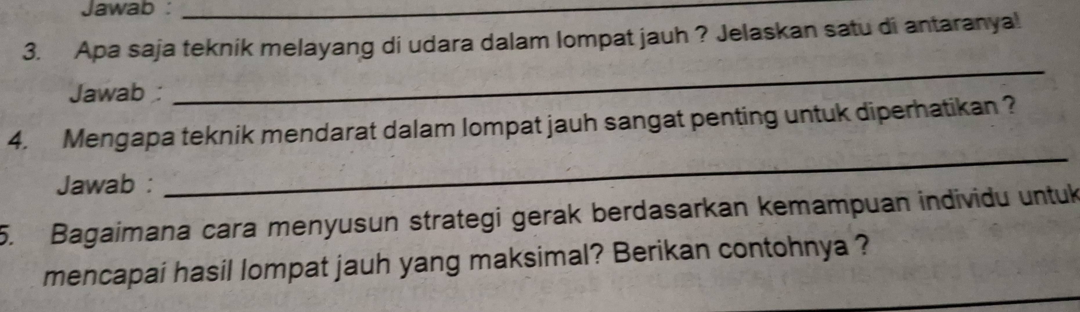 Jawab :_ 
3. Apa saja teknik melayang di udara dalam lompat jauh ? Jelaskan satu di antaranya! 
Jawab 
_ 
4. Mengapa teknik mendarat dalam lompat jauh sangat penting untuk diperhatikan ? 
Jawab : 
_ 
5. Bagaimana cara menyusun strategi gerak berdasarkan kemampuan individu untuk 
_ 
mencapai hasil lompat jauh yang maksimal? Berikan contohnya ?