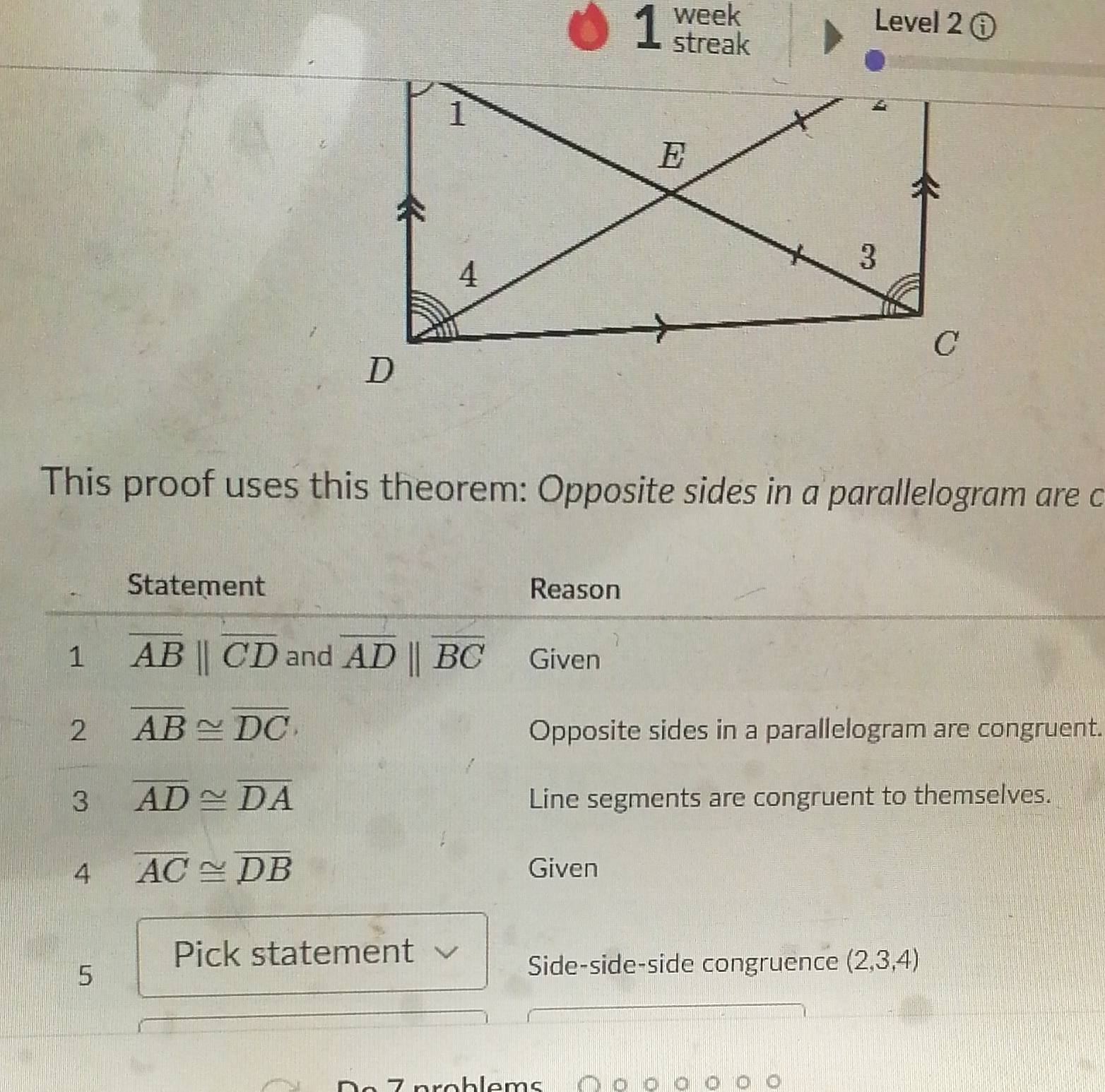 week 
Level 2 ⓘ 
streak 
This proof uses this theorem: Opposite sides in a parallelogram are c
Statement Reason 
1 overline AB||overline CD and overline ADparallel overline BC Given 
2 overline AB≌ overline DC
Opposite sides in a parallelogram are congruent. 
3 overline AD≌ overline DA Line segments are congruent to themselves. 
4 overline AC≌ overline DB
Given 
Pick statement 
5 
Side-side-side congruence (2,3,4)
problems