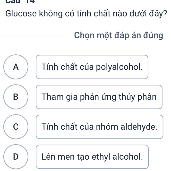 Cau 14
Glucose không có tính chất nào dưới đây?
Chọn một đáp án đúng
A Tính chất của polyalcohol.
B Tham gia phản ứng thủy phân
C Tính chất của nhóm aldehyde.
D Lên men tạo ethyl alcohol.