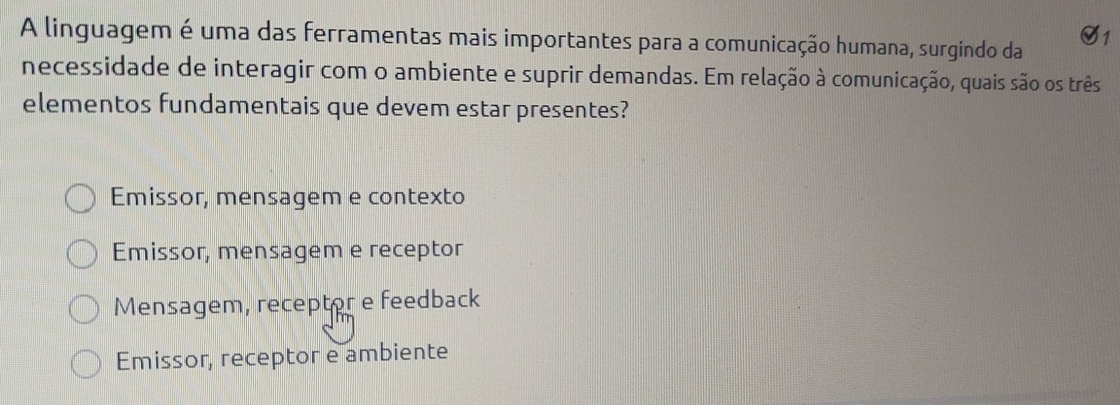 A linguagem é uma das ferramentas mais importantes para a comunicação humana, surgindo da
necessidade de interagir com o ambiente e suprir demandas. Em relação à comunicação, quais são os três
elementos fundamentais que devem estar presentes?
Emissor, mensagem e contexto
Emissor, mensagem e receptor
Mensagem, receptor e feedback
Emissor, receptor e ambiente