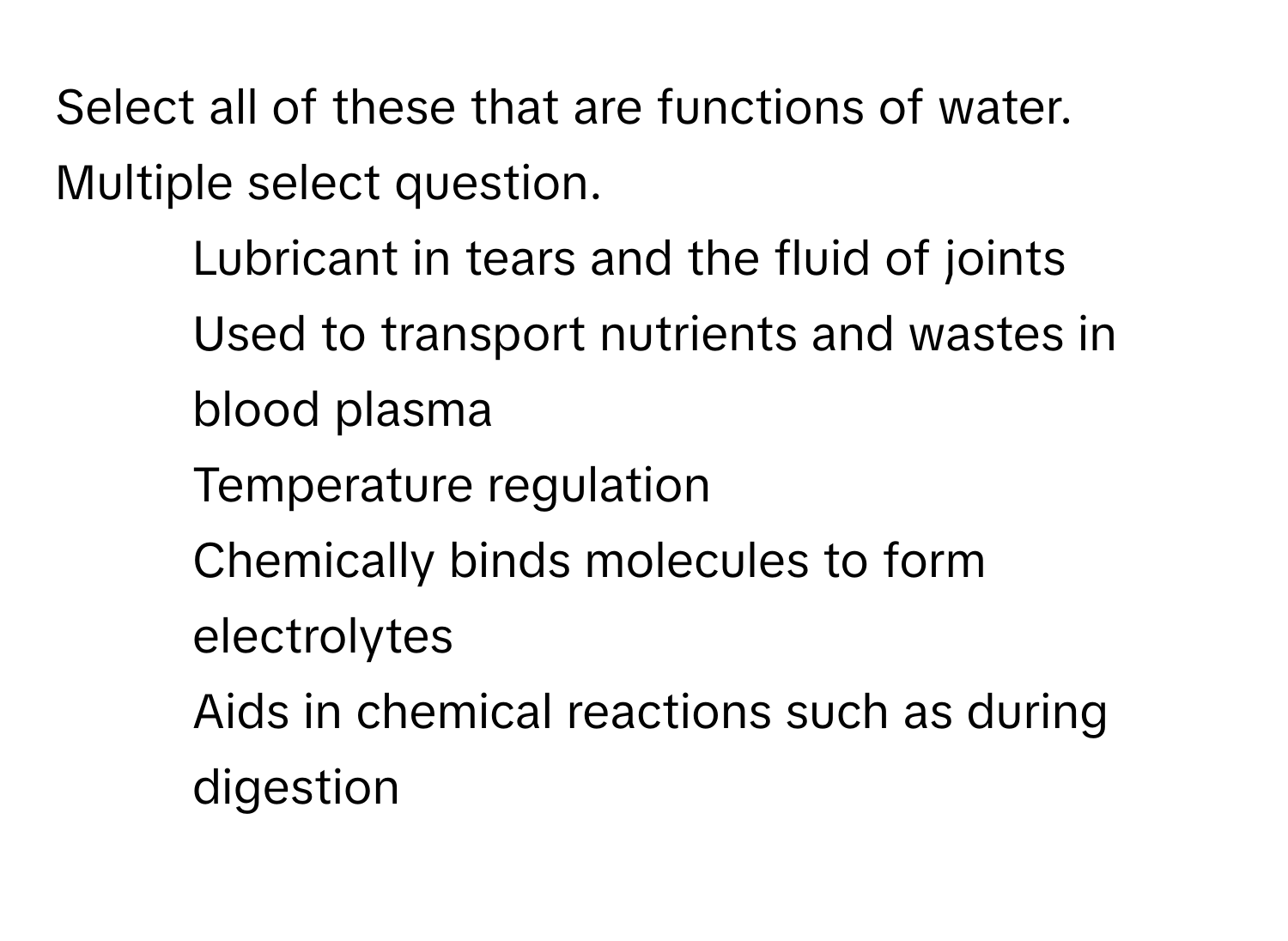 Select all of these that are functions of water.
Multiple select question.
* Lubricant in tears and the fluid of joints
* Used to transport nutrients and wastes in blood plasma
* Temperature regulation
* Chemically binds molecules to form electrolytes
* Aids in chemical reactions such as during digestion