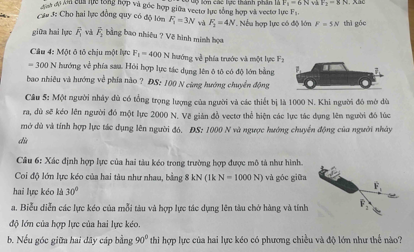 có dộ lớn các lực thành phần là F_1=6N và F_2=8N. Xac
định độ lớn của lực tong hợp và góc hợp giữa vectơ lực tổng hợp và vectơ lực F_1.
Câu 3: Cho hai lực đồng quy có độ lớn F_1=3N và F_2=4N. Nếu hợp lực có độ lớn F=5N thì góc
giữa hai lực vector F_1 và vector F_2 bằng bao nhiêu ? Vẽ hình minh họa
Câu 4: Một ô tô chịu một lực F_1=400N hướng về phía trước và một lực F_2
=300N hướng về phía sau. Hỏi hợp lực tác dụng lên ô tô có độ lớn bằng
bao nhiêu và hướng về phía nào ? ĐS: 100 N cùng hướng chuyền động
Câu 5: Một người nhảy dù có tồng trọng lượng của người và các thiết bị là 1000 N. Khi người đó mở dù
ra, dù sẽ kéo lên người đó một lực 2000 N. Vẽ giản đồ vectơ thể hiện các lực tác dụng lên người đó lúc
mở dù và tính hợp lực tác dụng lên người đó. ĐS: 1000 N và ngược hướng chuyển động của người nhảy
dù
Câu 6: Xác định hợp lực của hai tàu kéo trong trường hợp được mô tả như hình.
Coi độ lớn lực kéo của hai tàu như nhau, bằng 8 kN (1k N=1000N) và góc giữa
hai lực kéo là 30°
a. Biễu diễn các lực kéo của mỗi tàu và hợp lực tác dụng lên tàu chở hàng và tính
độ lớn của hợp lực của hai lực kéo.
b. Nếu góc giữa hai dây cáp bằng 90° thì hợp lực của hai lực kéo có phương chiều và độ lớn như thế nào?