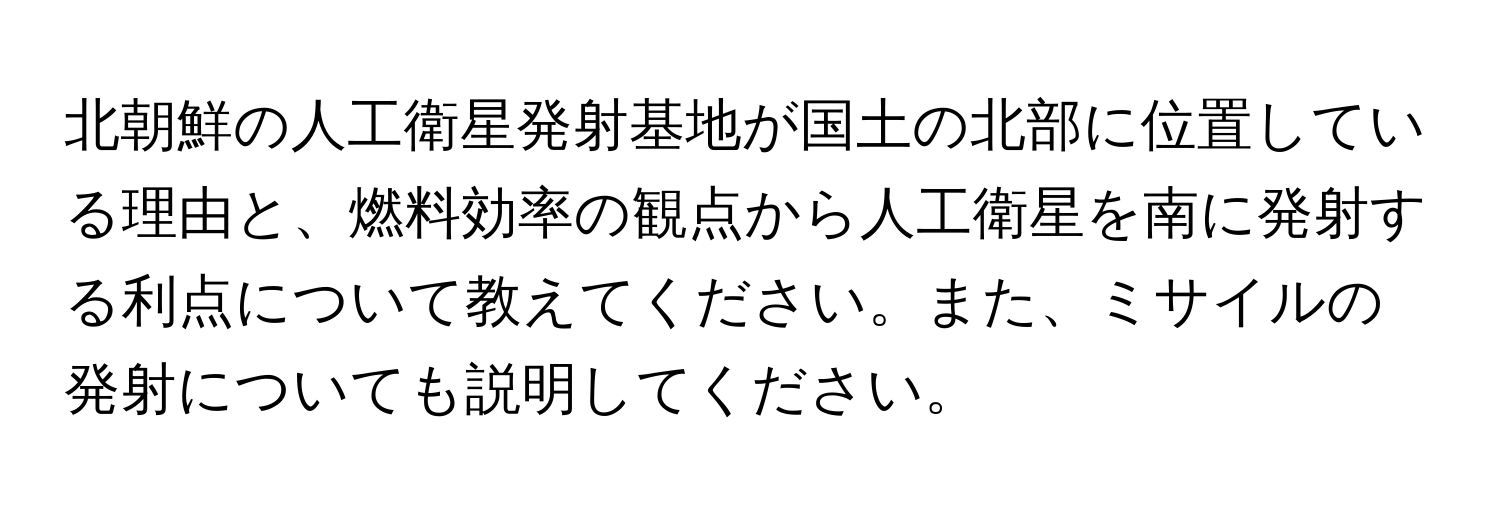 北朝鮮の人工衛星発射基地が国土の北部に位置している理由と、燃料効率の観点から人工衛星を南に発射する利点について教えてください。また、ミサイルの発射についても説明してください。