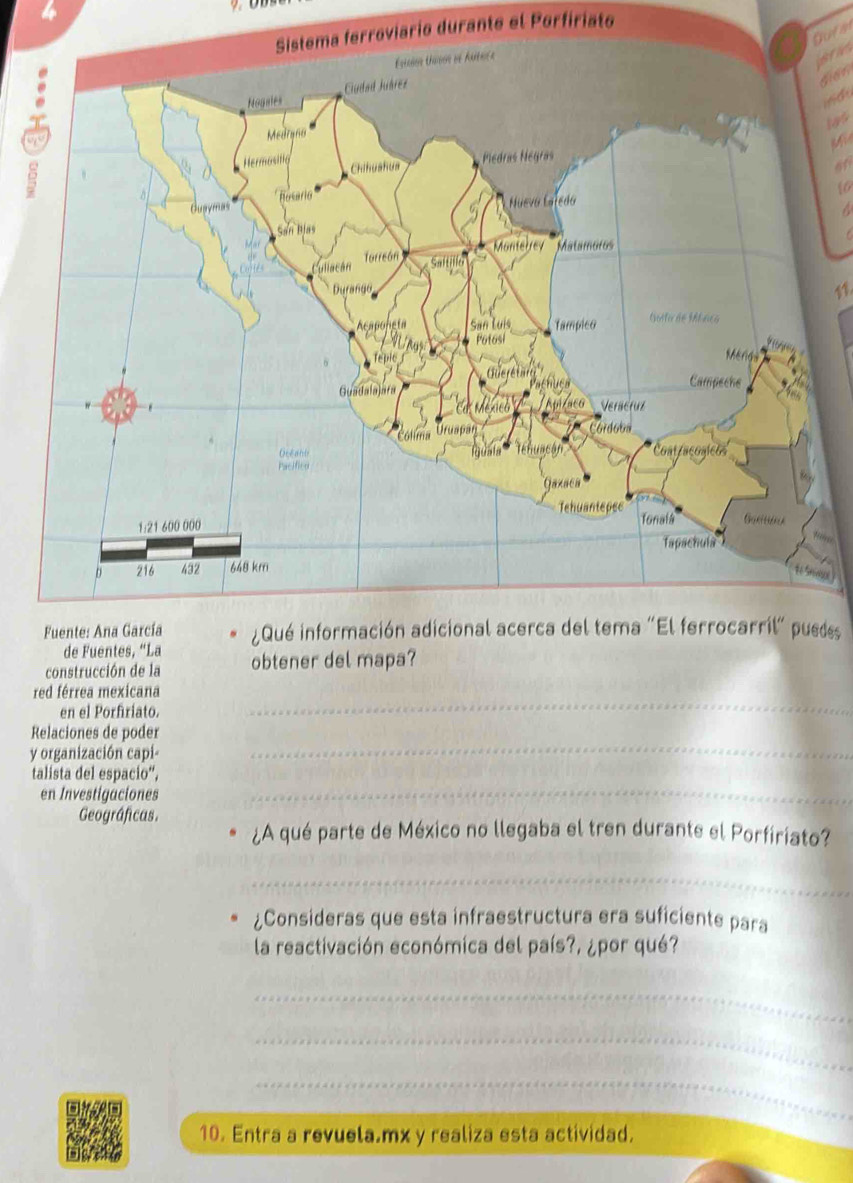 rroviario durante el Porfiriato 
Gura 
and 
gian 
indu 
M 
10 
over 
s 
des 
construcción de la obtener del mapa? 
_ 
red férrea mexicana 
en el Porfiriato. 
_ 
Relaciones de poder 
y organización capi- 
_ 
talista del espacio“, 
en Investigaciones 
Geográficas. 
¿A qué parte de México no llegaba el tren durante el Porfiriato? 
_ 
¿Consideras que esta infraestructura era suficiente para 
la reactivación económica del país?, ¿por qué? 
_ 
_ 
_ 
10. Entra a revuela.mx y realiza esta actividad.