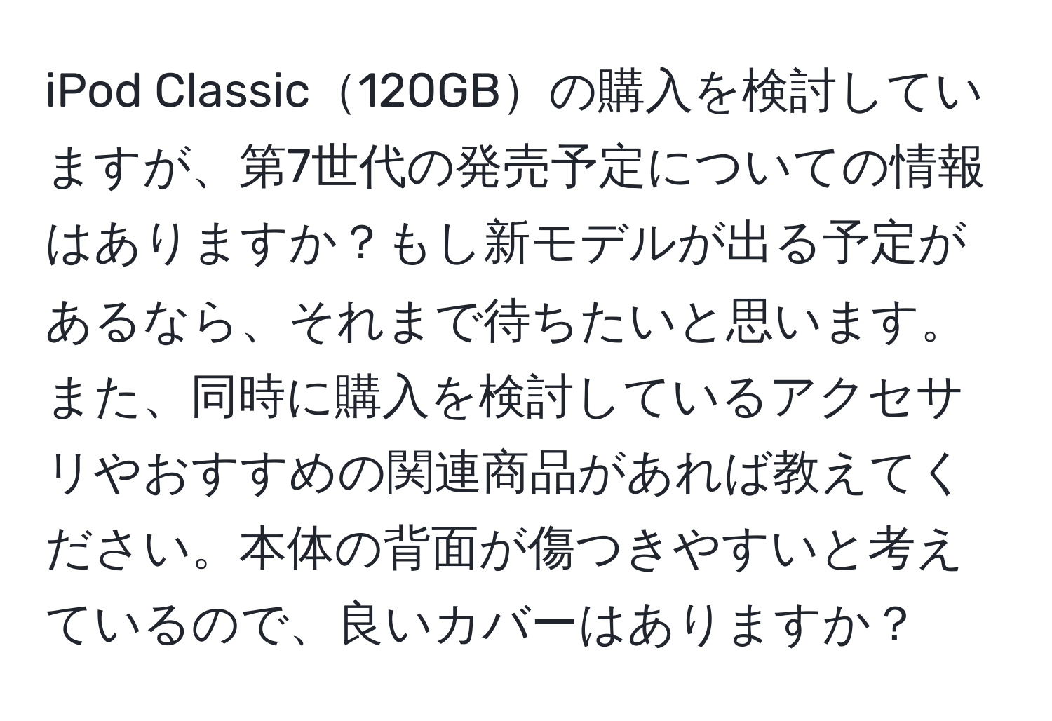 iPod Classic120GBの購入を検討していますが、第7世代の発売予定についての情報はありますか？もし新モデルが出る予定があるなら、それまで待ちたいと思います。また、同時に購入を検討しているアクセサリやおすすめの関連商品があれば教えてください。本体の背面が傷つきやすいと考えているので、良いカバーはありますか？