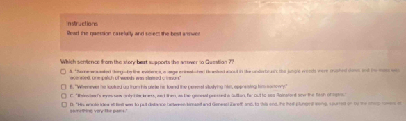 Instructions
Read the question carefully and select the best answer
Which sentence from the story best supports the answer to Question 7?
A. "Some wounded thing--by lihe evidence, a large animal--had thrashed about in the underbrush; the jungle weeds were crushed down and the moss was
lacerated; one paltch of weeds was stained crimson."
B. "Whenever he looked up from his plate he found the genersl studying him, appraising him narrowly."
C. "Rainsford's eyes saw only blackness, and then, as the general pressed a button, far out to sea Rainsford saw the flash of lights."
something very like panic." D. "His whole idea af first was to put distance between himself and General Zaroff; and, to this end, he had plunged along, spurred on by the sharp rowers of