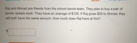 Raj and Ahmad are friends from the school tennis team. They plan to buy a pair of 
tennis rackets each. They have an average of $135. If Raj gives $35 to Ahmad, they 
will both have the same amount. How much does Raj have at first?
$□