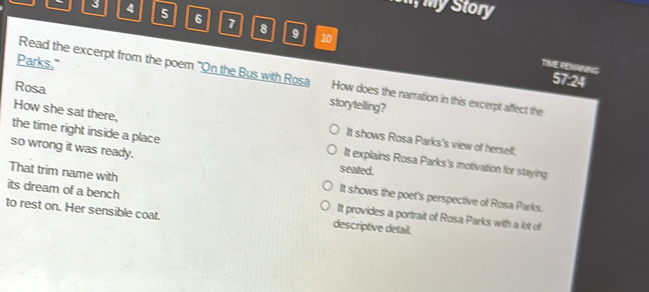 iel; my Story
- 3 4 5 6 7 8
9 10
Parks."
TIVE REMANING
Read the excerpt from the poem "On the Bus with Rosa How does the narration in this excerpt affect the
57:24
Rosa
storytelling?
How she sat there,
the time right inside a place
It shows Rosa Parks's view of herself.
so wrong it was ready. seated.
It explains Rosa Parks's motivation for staying
That trim name with
It shows the poet's perspective of Rosa Parks.
its dream of a bench It provides a portrait of Rosa Parks with a lot of
to rest on. Her sensible coat.
descriptive detail.