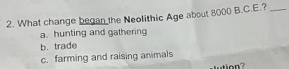 What change began the Neolithic Age about 8000 B.C.E.?_
a. hunting and gathering
b. trade
c. farming and raising animals
utio n