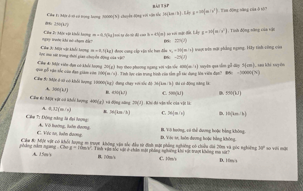 bài tập
Câu 1: Một ô tô có trọng lượng 50000(N) chuyển động với vận tốc 36(km /h). Lấy g=10(m/s^2). Tìm động năng của δ tô?
DS: 250(kJ)
Câu 2: Một vật khổi lượng m=0.5(kg) rơi tự do từ độ cao h=45(m) so với mặt đất. Lấy g=10(m/s^2)
ngay trước khi nó chạm đất? DS: 225(J). Tính động năng của vật
Câu 3: Một vật khổi lượng m=0.5(kg) được cung cấp vận tốc ban đầu v_0=10(m/s) trượt trên mật phẳng ngang. Hãy tinh công của
Tực ma sát trong thời gian chuyển động của vật? DS: -25(J)
Câu 4: Một viên đạn có khổi lượng 20(g) bay theo phương ngang với vận tốc 400(m /s) xuyên qua tầm gỗ dày 5(cm), sau khi xuyên
qua gỗ vận tốc của đạn giám còn 100(m/s). Tính lực cán trung bình của tâm gỗ tác dụng lên viên đạn? ĐS: -30000(N)
Câu 5: Một ô tô có khối lượng 10000(kg) đang chạy với tốc độ 36(km/h) thì có động năng là:
A. 300(kJ) B. 450 (kJ) C. 500(kJ) D. 550(kJ)
Câu 6: Một vật có khối lượng 400(g) và động năng 20(J) Khi đó vận tốc của vật là:
A. 0,32(m /s) B. 36(km /h) C. 36(m /s) D. 10(km / h)
Câu 7: Động năng là đại lượng:
A. Vô hướng, luôn dương, B. Vô hướng, có thể đương hoặc bằng không.
C. Véc tơ, luôn dương. D. Véc tơ, luôn dương hoặc bằng không.
Cầu 8: Một vật có khối lượng m trượt không vận tốc đầu từ đình mặt phẳng nghiêng có chiều dài 20m và góc nghiêng 30° so với mặt
pháng năm ngang . Cho g=10m/s^2. Tính vận tốc vật ở chân mặt phẳng nghiêng khi vật trượt không ma sát?
A. 15m/s B. 10m/s C. 10m/s D. 10m/s
