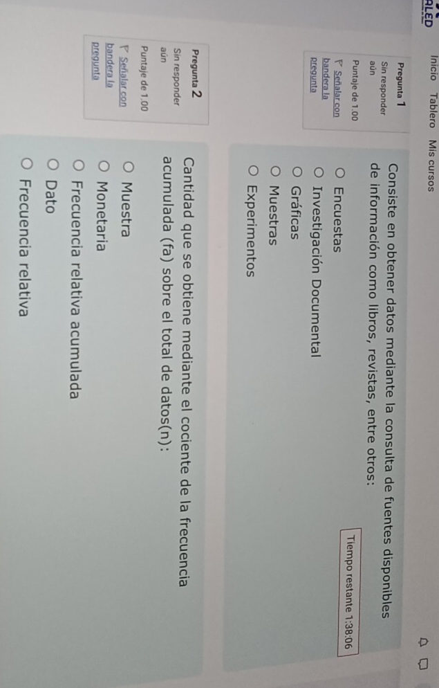 ALED Inicio Tablero Mis cursos
Pregunta 1 Consiste en obtener datos mediante la consulta de fuentes disponibles
Sin responder
aún de información como libros, revistas, entre otros:
Puntaje de 1.00 Tiempo restante 1:38:06
Señalar con Encuestas
bandera la
pregunta Investigación Documental
Gráficas
Muestras
Experimentos
Pregunta 2 Cantidad que se obtiene mediante el cociente de la frecuencia
Sin responder
aún acumulada (fa) sobre el total de datos(n):
Puntaje de 1.00
Señalar con Muestra
bandera la
pregunta
Monetaria
Frecuencia relativa acumulada
Dato
Frecuencia relativa