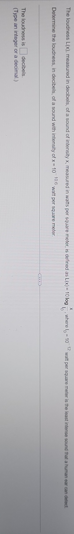 The loudness L(x) , measured in decibels, of a sound of intensity x, measured in watts per square meter, is defined as I _ (x)=101 gfrac xl_0 , where I_0=10^(-12) watt per square meter is the least intense sound that a human ear can detect. 
Determine the loudness, in decibels, of a sound with intensity ofx=10^(-10.6) watt persq quare meter. 
The loudness is □ decibels. 
(Type an integer or a decimal.)