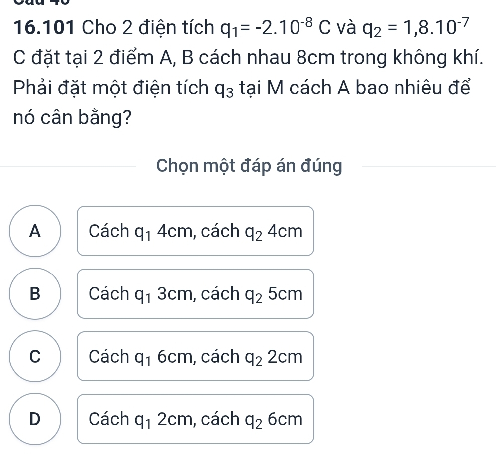 16.101 Cho 2 điện tích q_1=-2.10^(-8)C và q_2=1,8.10^(-7)
C đặt tại 2 điểm A, B cách nhau 8cm trong không khí.
Phải đặt một điện tích q_3 tại M cách A bao nhiêu để
nó cân bằng?
Chọn một đáp án đúng
A Cách q_14cm , cách q_24cm
B Cách q_1 3cm , cách q_25cm
C Cách q_1 6cm , cách q_22cm
D Cách q_12cm , cách q_26cm