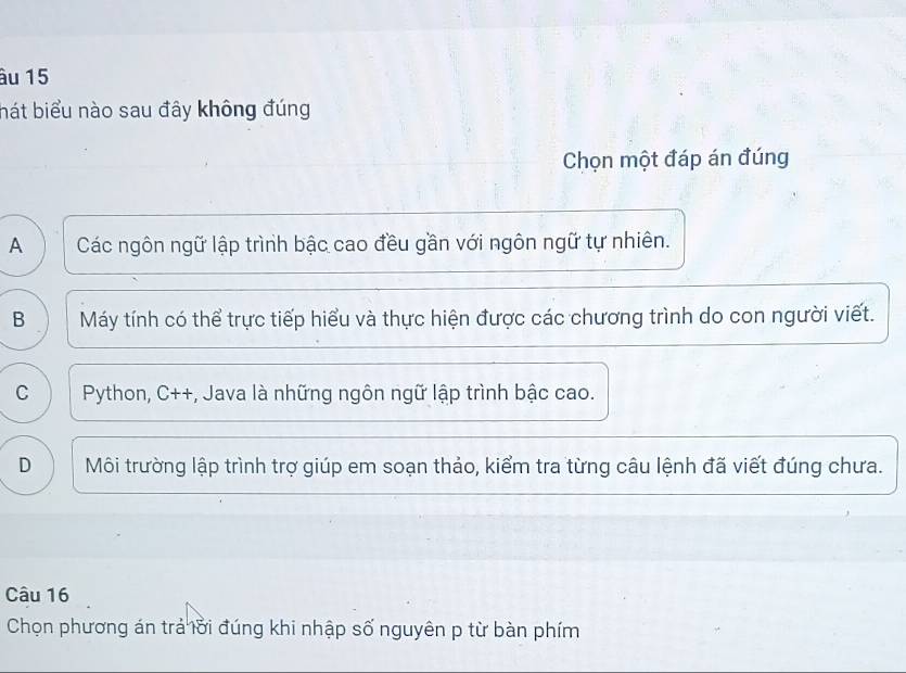 âu 15
hát biểu nào sau đây không đúng
Chọn một đáp án đúng
A Các ngôn ngữ lập trình bậc cao đều gần với ngôn ngữ tự nhiên.
B Máy tính có thể trực tiếp hiểu và thực hiện được các chương trình do con người viết.
C Python, C++, Java là những ngôn ngữ lập trình bậc cao.
D Môi trường lập trình trợ giúp em soạn thảo, kiểm tra từng câu lệnh đã viết đúng chưa.
Câu 16
Chọn phương án trả lời đúng khi nhập số nguyên p từ bàn phím