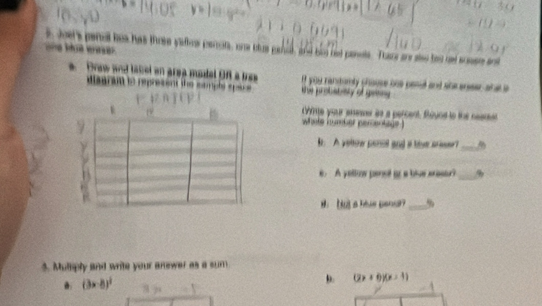 une Moé eeser e Joer's penal has has three yattow perrots, one blus genol, and his nd panete. Thasce are seo bed net scsere art
a Draw and label an grea modal OR a irss If you randamly phouse bns pesul and she areser, shat s
diseran to represent the smple epace. the probatialy of geese
(Vme your anewer as a percent. Bound to the neemet
whele humber pementage )
. A yeltow penet and at live areser?_
e. A yeltow penel or a blue araser?_
11 a hlue pand? _9
$. Multiply and write your anewer as a sum
.: (3* 8)^1
D. (2x+0)(x-1)