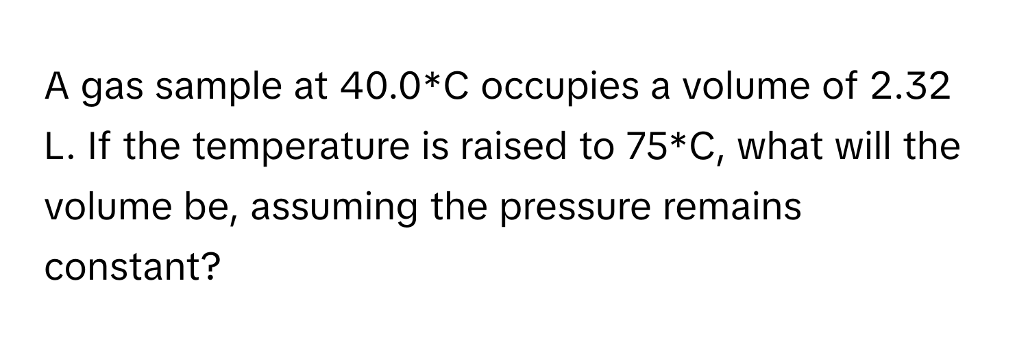 A gas sample at 40.0*C occupies a volume of 2.32 L. If the temperature is raised to 75*C, what will the volume be, assuming the pressure remains constant?