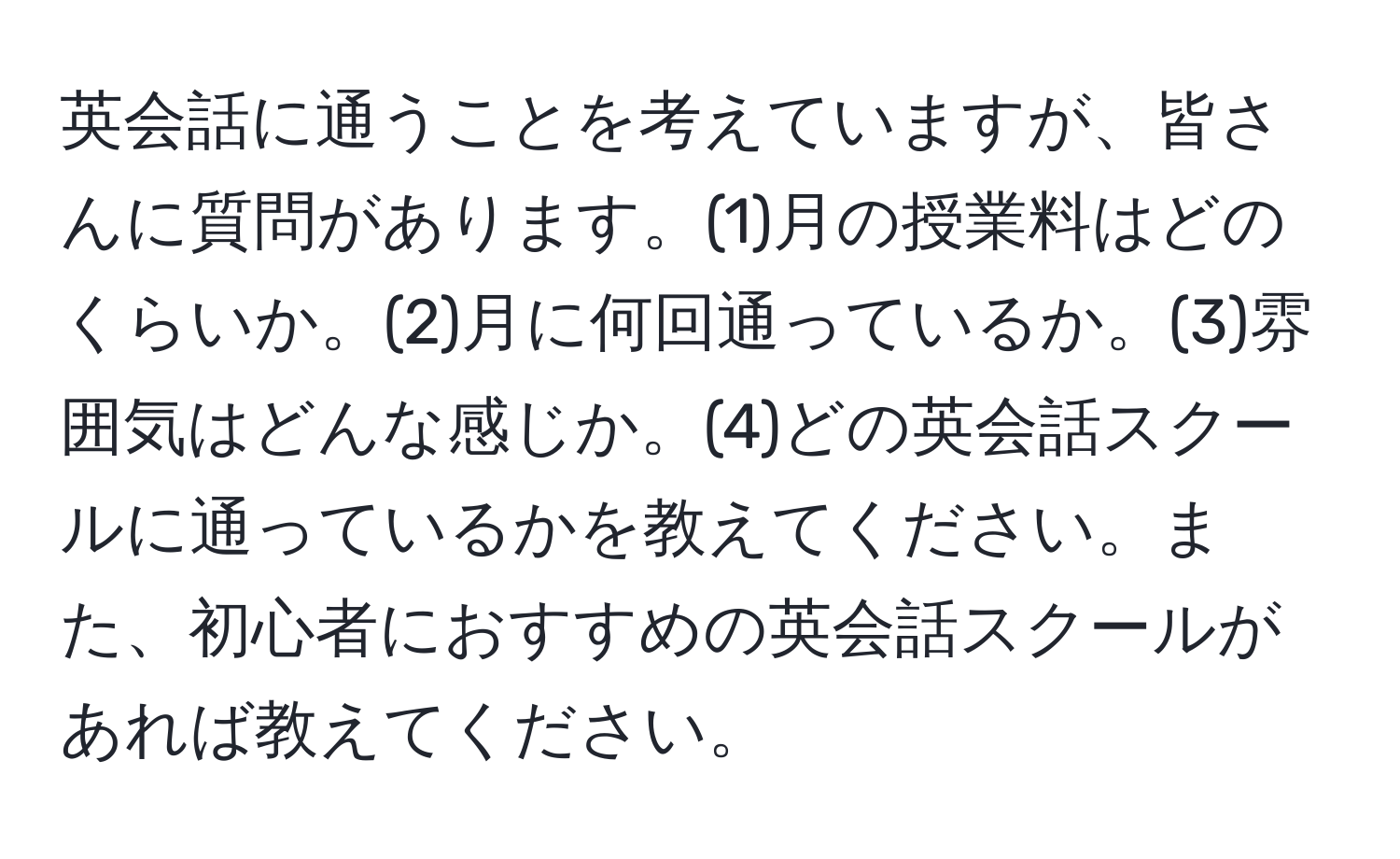 英会話に通うことを考えていますが、皆さんに質問があります。(1)月の授業料はどのくらいか。(2)月に何回通っているか。(3)雰囲気はどんな感じか。(4)どの英会話スクールに通っているかを教えてください。また、初心者におすすめの英会話スクールがあれば教えてください。