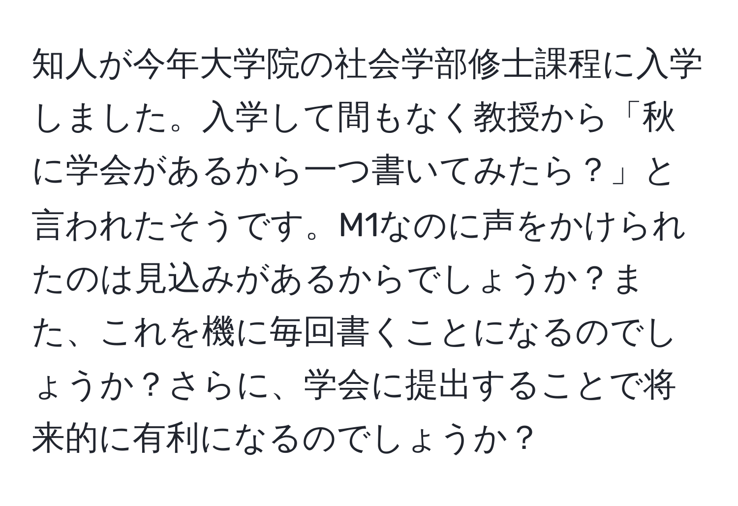 知人が今年大学院の社会学部修士課程に入学しました。入学して間もなく教授から「秋に学会があるから一つ書いてみたら？」と言われたそうです。M1なのに声をかけられたのは見込みがあるからでしょうか？また、これを機に毎回書くことになるのでしょうか？さらに、学会に提出することで将来的に有利になるのでしょうか？