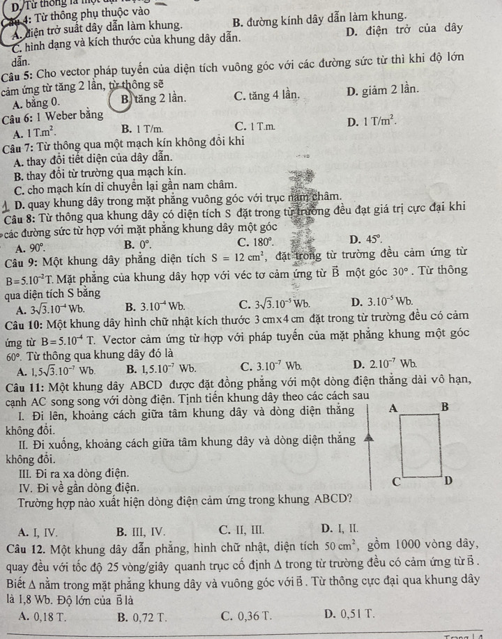 Từ thông phụ thuộc vào
A. diện trở suất dây dẫn làm khung. B. đường kính dây dẫn làm khung.
C. hình dạng và kích thước của khung dây dẫn. D. điện trở của dây
dẫn.
Câu 5: Cho vector pháp tuyến của diện tích vuông góc với các đường sức từ thì khi độ lớn
cảm ứng từ tăng 2 lần, từ thông sẽ
A. bằng 0. B) tăng 2 lần. C. tăng 4 lần,
Câu 6: 1 Weber bằng D. giảm 2 lần.
A. 1T.m^2. B. 1 T/m. C. 1 T.m. D. 1T/m^2.
Câu 7: Từ thông qua một mạch kín không đồi khi
A. thay đồi tiết diện của dây dẫn.
B. thay đổi từ trường qua mạch kín.
C. cho mạch kín di chuyển lại gần nam châm.
D. quay khung dây trong mặt phẳng vuông góc với trục nam châm.
Câu 8: Từ thông qua khung dây có diện tích S đặt trong từ trường đều đạt giá trị cực đại khi
đcác đường sức từ hợp với mặt phẳng khung dây một góc
A. 90°. B. 0°. C. 180°. D. 45°.
Câu 9: Một khung dây phẳng diện tích S=12cm^2 , đặt trong từ trường đều cảm ứng từ
B=5.10^(-2)T C Mặt phẳng của khung dây hợp với véc tơ cảm ứng từ vector B một góc 30°. Từ thông
qua diện tích S bằng
A. 3sqrt(3).10^(-4)Wb. B. 3.10^(-4)Wb. C. 3sqrt(3).10^(-5)Wb. D. 3.10^(-5)Wb.
Câu 10: Một khung dây hình chữ nhật kích thước 3 cmx4cm đặt trong từ trường đều có cảm
ứng từ B=5.10^(-4)T 7. Vector cảm ứng từ hợp với pháp tuyến của mặt phẳng khung một góc
60° Từ thông qua khung dây đó là
A. 1,5sqrt(3).10^(-7)Wb. B. 1,5.10^(-7)Wb. C. 3.10^(-7)Wb. D. 2.10^(-7)Wb.
Câu 11: Một khung dây ABCD được đặt đồng phẳng với một dòng điện thắng dài vô hạn,
cạnh AC song song với dòng điện. Tịnh tiền khung dây theo các cách sau
I. Đi lên, khoảng cách giữa tâm khung dây và dòng diện thắng 
không đổi.
II. Đi xuống, khoảng cách giữa tâm khung dây và dòng diện thắng
không đổi.
III. Đi ra xa dòng điện.
IV. Đi về gần dòng điện.
Trường hợp nào xuất hiện dòng điện cảm ứng trong khung ABCD?
A. I, IV. B. III, IV. C. II, III. D. I, II.
Câu 12. Một khung dây dẫn phẳng, hình chữ nhật, diện tích 50cm^2 , gồm 1000 vòng dây,
quay đều với tốc độ 25 vòng/giây quanh trục cố định Δ trong từ trường đều có cảm ứng từ B .
Biết Δ nằm trong mặt phẳng khung dây và vuông góc vớiB . Từ thông cực đại qua khung dây
là 1,8 Wb. Độ lớn của B là
A. 0,18 T. B. 0,72 T. C. 0,36 T. D. 0,51 T.