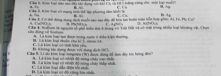 Kim loại nào sau đây tác dụng với khí Cl_2
A. Fe. B. Al. và HCl loãng cùng cho một loại muối?
C. Cu. D. Ag.
nhân n Câu 2. Kim loại có mạng tinh thể lập phương tâm khối là
D.
2, Cầu A. Na. B. Al. C. Cu. Ag. 
Atl A Câu 3. Có thể dùng dung dịch muối nào sau đây để hòa tan hoàn toàn hỗn hợp gồm: Al, Fe, Pb, 6 1 ?
mang A.
3. Liê Cu(NO_3)_2 B. Pb(NO_3)_2 C. AgNO_3 D. Al(NO_3)_3
Câu 4. Sodium là nguyên tổ phổ biến thứ 6 trong vô Trái Đất và có mặt trong nhiều loại khoáng vật. Chọn
câu đúng Voverline c Sodium
A. Là kim loại tan được trong nước ở điều kiện thường.
chu
B. Là kim loại thuộc chu kì 2, nhóm IA.
C. Là kim loại có tính khử yếu.
D. Không tác dụng được với dung dịch HCl.
IIT Câu 5. Lí do kim loại tungsten (W) được dùng đề làm dây tóc bóng đèn?
1.T
A. Là kim loại có nhiệt độ nóng chảy cao nhất.
B. Là kim loại có nhiệt độ nóng chảy thấp nhất.
dān t
C. Là kim loại dẫn điện tốt nhất.
D. Là kim loại có độ cứng lớn nhất.