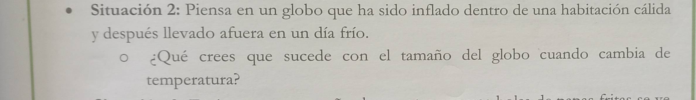 Situación 2: Piensa en un globo que ha sido inflado dentro de una habitación cálida 
y después llevado afuera en un día frío. 
¿Qué crees que sucede con el tamaño del globo cuando cambia de 
temperatura?