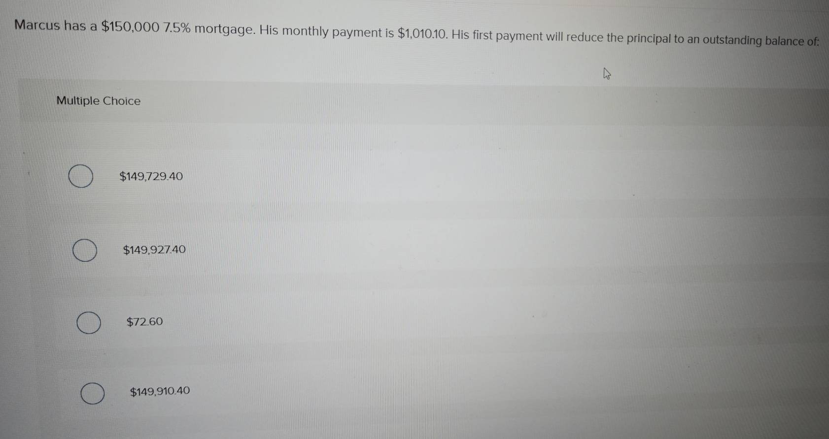 Marcus has a $150,000 7.5% mortgage. His monthly payment is $1,010.10. His first payment will reduce the principal to an outstanding balance of:
Multiple Choice
$149,729.40
$149,927.40
$72.60
$149,910.40