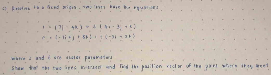 () Relative to a fixed origin, two lines have the equations.
r=(7j-4k)+s(4i-3j+k)
r=(-7i+j+8k)+t(-3i+2k)
where s and t are scalar parameters. 
show that the two lines intersect and find the position vector of the point where they meet