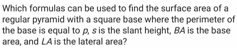 Which formulas can be used to find the surface area of a 
regular pyramid with a square base where the perimeter of 
the base is equal to p, s is the slant height, BA is the base 
area, and LA is the lateral area?