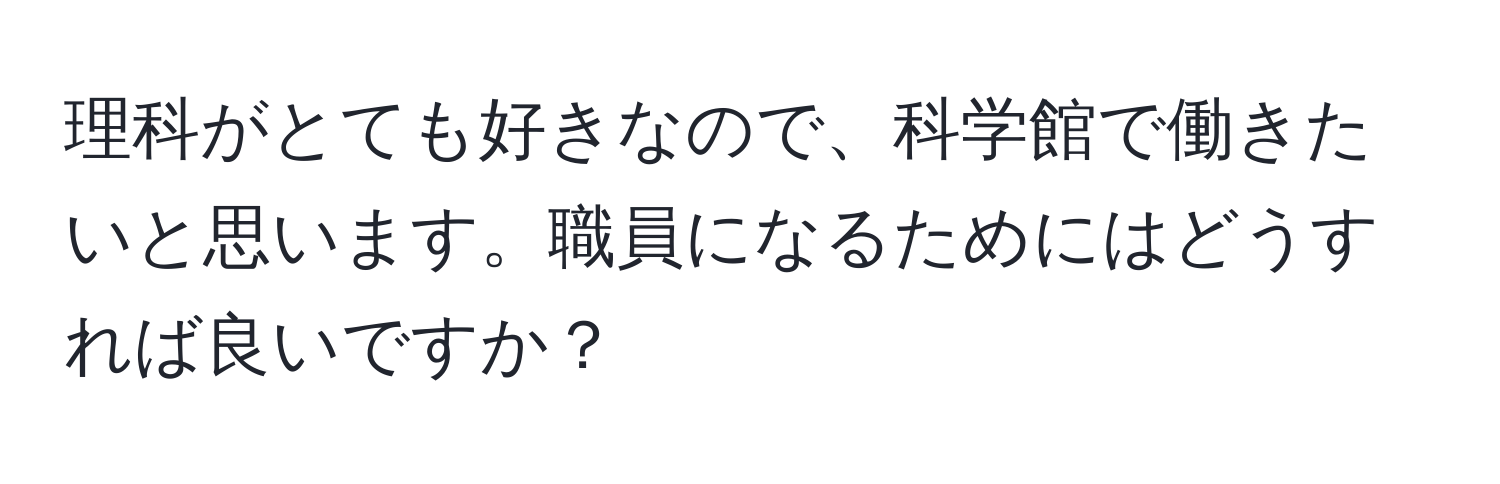 理科がとても好きなので、科学館で働きたいと思います。職員になるためにはどうすれば良いですか？