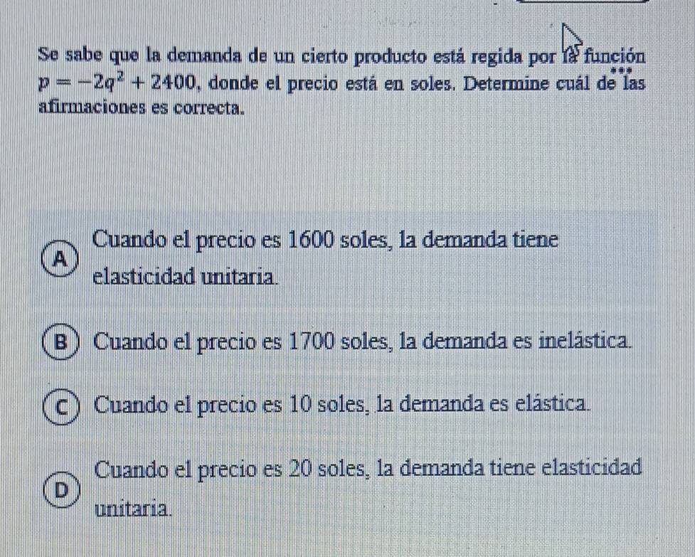 Se sabe que la demanda de un cierto producto está regida por la función
p=-2q^2+2400 , donde el precio está en soles. Determine cuál de las
afirmaciones es correcta.
Cuando el precio es 1600 soles, la demanda tiene
A
elasticidad unitaria
(B) Cuando el precio es 1700 soles, la demanda es inelástica.
c) Cuando el precio es 10 soles, la demanda es elástica.
Cuando el precio es 20 soles, la demanda tiene elasticidad
D
unitaria.