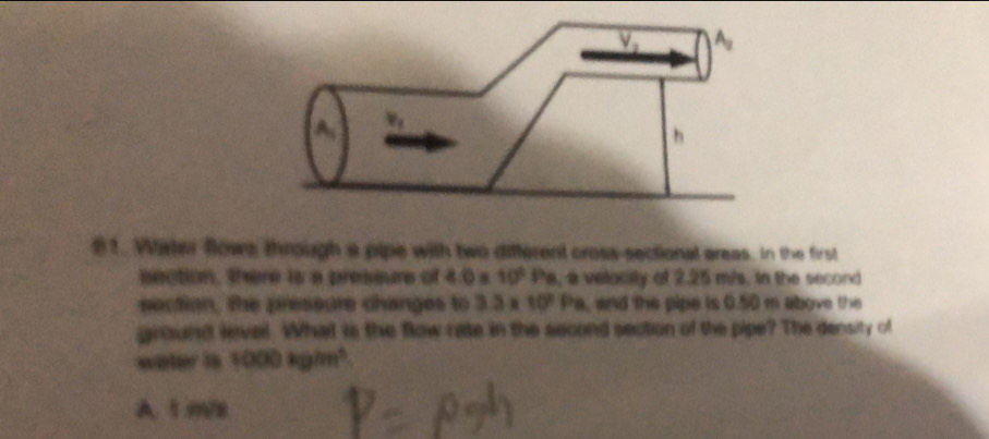 V_2 A
h
1. Water flows, through a pipe with two different cross-sectional areas. In the first
section, there is a pressure of 4.0* 10^6 Pa, a velocity of 2.25 m/s. in the second
section, the preseure changes to 3.3* 10^2Pa , and the pipe is 0.50 m above the 
ground level. What is the flow rate in the second section of the pipe? The density of
water is 1000kg/m^3.
A. 1.m/8