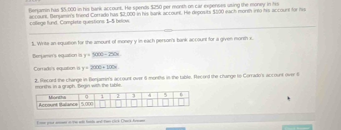 Benjamin has $5,000 in his bank account. He spends $250 per month on car expenses using the money in his
account. Benjamin's friend Corrado has $2,000 in his bank account. He deposits $100 each month into his account for his
college fund. Complete questions 1-5 below.
1. Write an equation for the amount of money y in each person's bank account for a given month x.
Benjamin's equation is y=5000-250x. 
Corrado's equation is y=2000+100x. 
2. Record the change in Benjamin's account over 6 months in the table. Record the change to Corrado's account over 6
months in a graph. Begin with the table.
Ersss your asseer in the edit fisids and then click Check Answer.